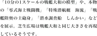 「10分の1スケールの戦艦大和の模型」や、本物の「零式海上戦闘機」「特殊潜航艇　海流」「戦艦陸奥の主砲身」「潜水調査船　しんかい」などを展示。芝生広場は戦艦大和と同じ大きさを再現しているそうです。