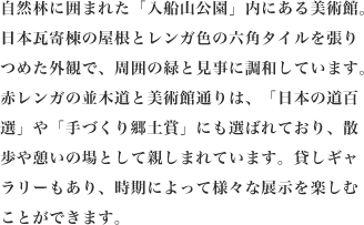 自然林に囲まれた「入船山公園」内にある美術館。日本瓦寄棟の屋根とレンガ色の六角タイルを張りつめた外観で、周囲の緑と見事に調和しています。赤レンガの並木道と美術館通りは、「日本の道百選」や「手づくり郷土賞」にも選ばれており、散歩や憩いの場として親しまれています。貸しギャラリーもあり、時期によって様々な展示を楽しむことができます。