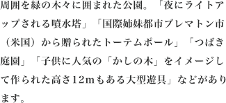 周囲を緑の木々に囲まれた公園。「夜にライトアップされる噴水塔」「国際姉妹都市ブレマトン市（米国）から贈られたトーテムポール」「つばき庭園」「子供に人気の「かしの木」をイメージして作られた高さ12mもある大型遊具」などがあります。