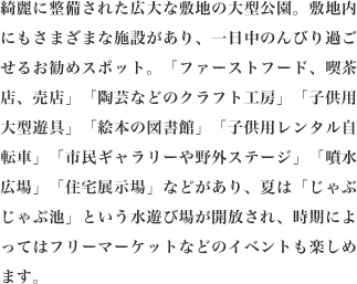 綺麗に整備された広大な敷地の大型公園。敷地内にもさまざまな施設があり、一日中のんびり過ごせるお勧めスポット。「ファーストフード、喫茶店、売店」「陶芸などのクラフト工房」「子供用大型遊具」「絵本の図書館」「子供用レンタル自転車」「市民ギャラリーや野外ステージ」「噴水広場」「住宅展示場」などがあり、夏は「じゃぶじゃぶ池」という水遊び場が開放され、時期によってはフリーマーケットなどのイベントも楽しめます。