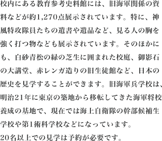 校内にある教育参考史料館には、旧海軍関係の資料などが約1,270点展示されています。特に、神風特攻隊員たちの遺書や遺品など、見る人の胸を強く打つ物なども展示されています。そのほかにも、白砂青松の緑の芝生に囲まれた校庭、御影石の大講堂、赤レンガ造りの旧生徒館など、日本の歴史を見学することができます。旧海軍兵学校は、明治21年に東京の築地から移転してきた海軍将校養成の基地で、現在では海上自衛隊の幹部候補生学校や第1術科学校などになっています。20名以上での見学は予約が必要です。