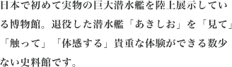 日本で初めて実物の巨大潜水艦を陸上展示している博物館。退役した潜水艦「あきしお」を「見て」触って」「体感する」貴重な体験ができる数少ない史料館です。