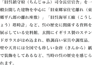 「旧呉鎮守府（ちんじゅふ）司令長官官舎」を一般公開した建物を中心に「旧東郷家住宅離れ（東郷平八郎の離れ座敷）」「旧呉海軍工廠（こうしょう）塔時計」など、呉の歴史に関係する資料を展示している史料館。玄関にイギリス製のステンドガラスがはめ込まれ、格調高い家具や調度品。壁や天井には全国でも珍しい金唐（きんから）紙で装飾をしてあるなど、当時の呉の歴史を感じられます。