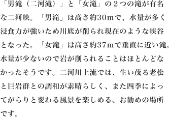 「男滝（二河滝）」と「女滝」の２つの滝が有名な二河峡。「男滝」は高さ約30mで、水量が多く浸食力が強いため川底が削られ現在のような峡谷となった。「女滝」は高さ約37mで垂直に近い滝。水量が少ないので岩が削られることはほとんどなかったそうです。二河川上流では、生い茂る老松と巨岩群との調和が素晴らしく、また四季によってがらりと変わる風景を楽しめる、お勧めの場所です。