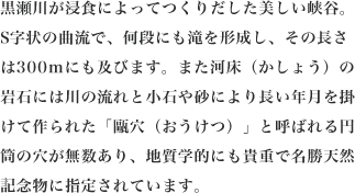 黒瀬川が浸食によってつくりだした美しい峡谷。S字状の曲流で、何段にも滝を形成し、その長さは300mにも及びます。また河床（かしょう）の岩石には川の流れと小石や砂により長い年月を掛けて作られた「甌穴（おうけつ）」と呼ばれる円筒の穴が無数あり、地質学的にも貴重で名勝天然記念物に指定されています。