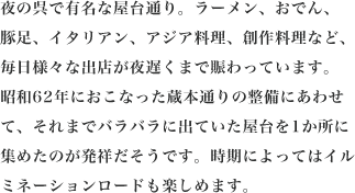 夜の呉で有名な屋台通り。ラーメン、おでん、豚足、イタリアン、アジア料理、創作料理など、毎日様々な出店が夜遅くまで賑わっています。昭和62年におこなった蔵本通りの整備にあわせて、それまでバラバラに出ていた屋台を1か所に集めたのが発祥だそうです。時期によってはイルミネーションロードも楽しめます。