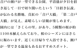 音戸の瀬戸が一望できる公園。平清盛が夕日を招き返して一日で切り開いたという「日招き伝説」が伝わる名勝地。真紅の「音戸大橋」「第二音戸大橋」が見え、素晴らしい景観が楽しめます。園内には「さくらの里」があり、5種類の桜が約1100本植えられており、桜のシーズンにはさらに賑わいます。近くに日帰りで入浴できる、瀬戸が一望できる温泉もあるおすすめスポット。